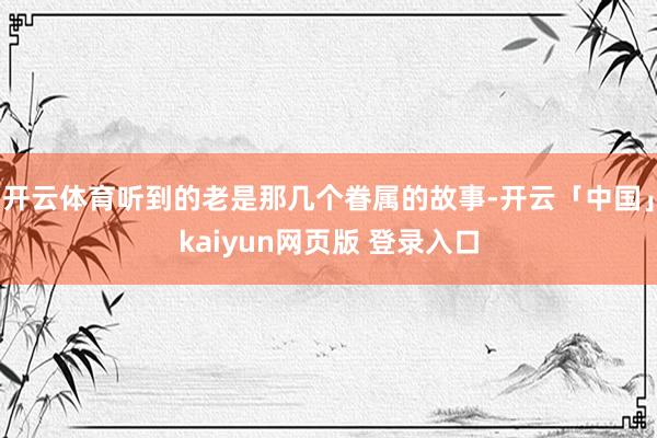 开云体育听到的老是那几个眷属的故事-开云「中国」kaiyun网页版 登录入口