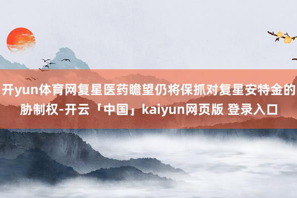 开yun体育网复星医药瞻望仍将保抓对复星安特金的胁制权-开云「中国」kaiyun网页版 登录入口