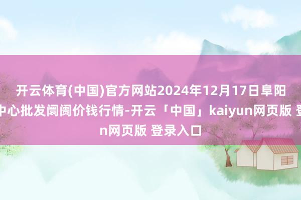 开云体育(中国)官方网站2024年12月17日阜阳农居品中心批发阛阓价钱行情-开云「中国」kaiyun网页版 登录入口