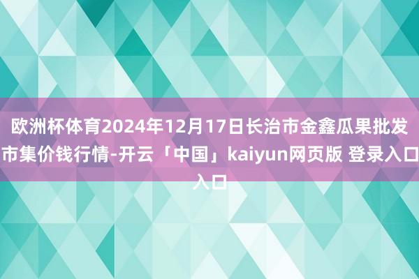 欧洲杯体育2024年12月17日长治市金鑫瓜果批发市集价钱行情-开云「中国」kaiyun网页版 登录入口