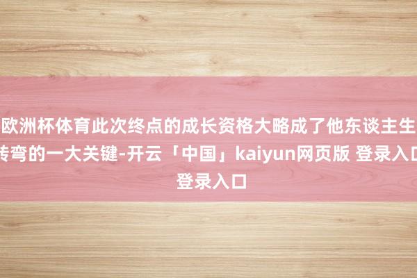 欧洲杯体育此次终点的成长资格大略成了他东谈主生转弯的一大关键-开云「中国」kaiyun网页版 登录入口