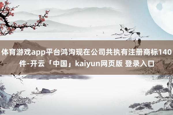 体育游戏app平台鸿沟现在公司共执有注册商标140件-开云「中国」kaiyun网页版 登录入口