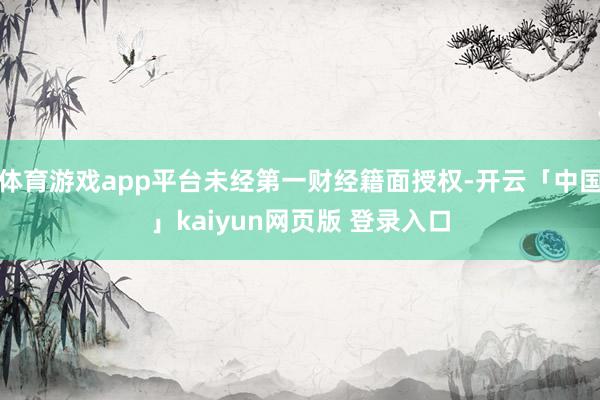 体育游戏app平台未经第一财经籍面授权-开云「中国」kaiyun网页版 登录入口