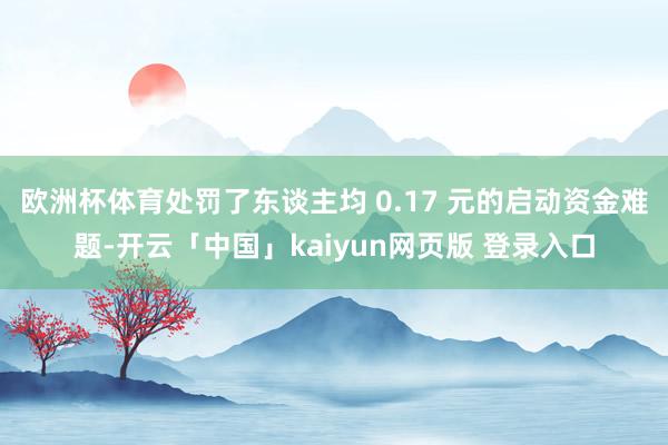 欧洲杯体育处罚了东谈主均 0.17 元的启动资金难题-开云「中国」kaiyun网页版 登录入口