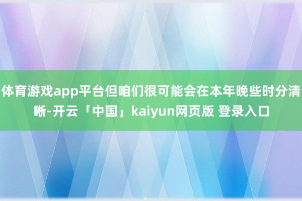 体育游戏app平台但咱们很可能会在本年晚些时分清晰-开云「中国」kaiyun网页版 登录入口