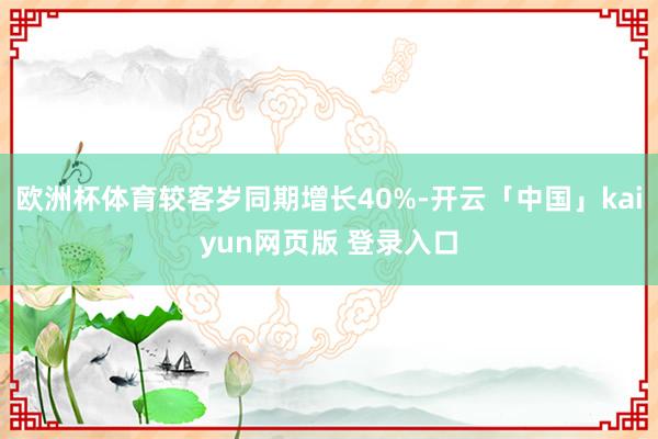 欧洲杯体育较客岁同期增长40%-开云「中国」kaiyun网页版 登录入口