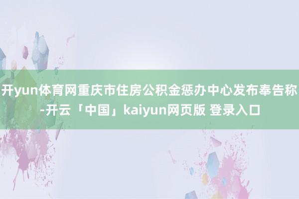 开yun体育网重庆市住房公积金惩办中心发布奉告称-开云「中国」kaiyun网页版 登录入口