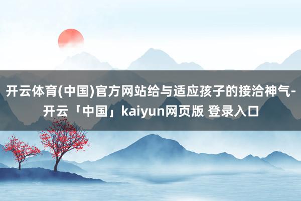 开云体育(中国)官方网站给与适应孩子的接洽神气-开云「中国」kaiyun网页版 登录入口