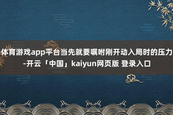 体育游戏app平台当先就要嘱咐刚开动入局时的压力-开云「中国」kaiyun网页版 登录入口