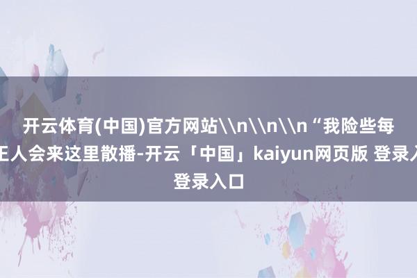 开云体育(中国)官方网站\n\n\n“我险些每天王人会来这里散播-开云「中国」kaiyun网页版 登录入口