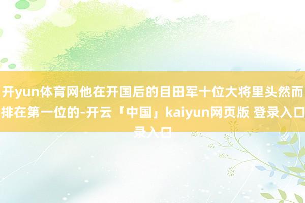 开yun体育网他在开国后的目田军十位大将里头然而排在第一位的-开云「中国」kaiyun网页版 登录入口