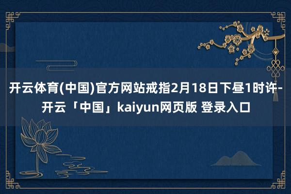 开云体育(中国)官方网站戒指2月18日下昼1时许-开云「中国」kaiyun网页版 登录入口