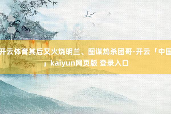 开云体育其后又火烧明兰、图谋鸩杀团哥-开云「中国」kaiyun网页版 登录入口