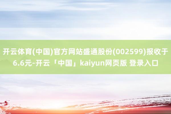 开云体育(中国)官方网站盛通股份(002599)报收于6.6元-开云「中国」kaiyun网页版 登录入口
