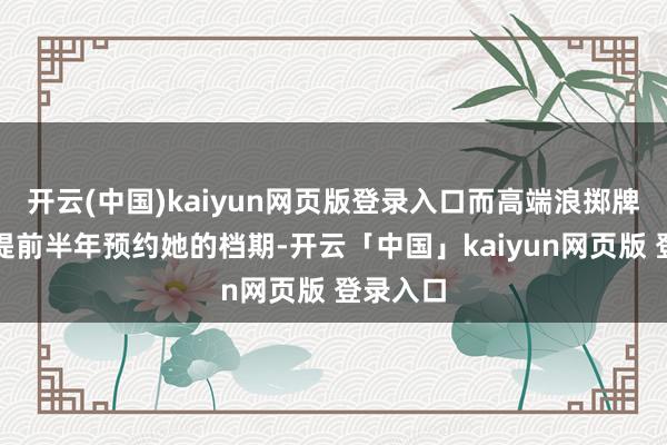 开云(中国)kaiyun网页版登录入口而高端浪掷牌则需要提前半年预约她的档期-开云「中国」kaiyun网页版 登录入口