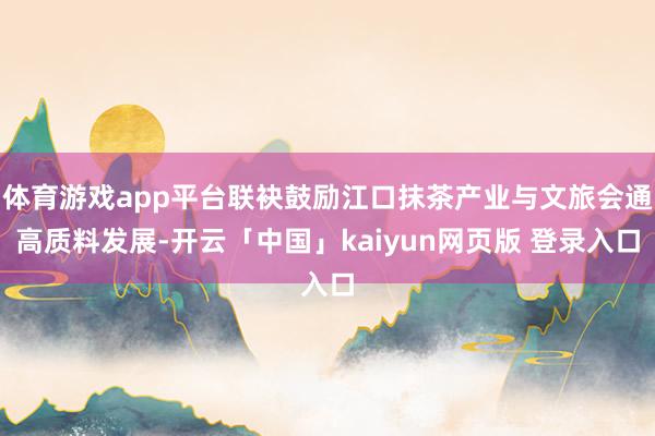 体育游戏app平台联袂鼓励江口抹茶产业与文旅会通高质料发展-开云「中国」kaiyun网页版 登录入口