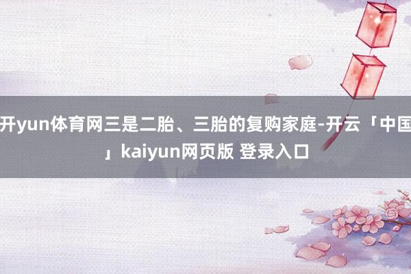 开yun体育网三是二胎、三胎的复购家庭-开云「中国」kaiyun网页版 登录入口