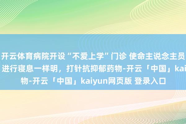 开云体育病院开设“不爱上学”门诊 使命主说念主员：患者多来自初高中 进行寝息一样明，打针抗抑郁药物-开云「中国」kaiyun网页版 登录入口