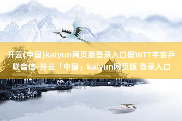开云(中国)kaiyun网页版登录入口据WTT宇宙乒联音信-开云「中国」kaiyun网页版 登录入口