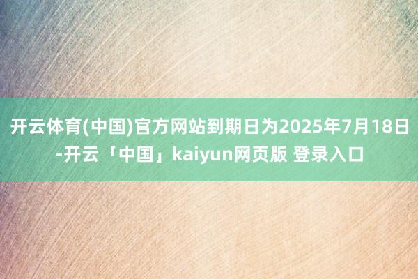 开云体育(中国)官方网站到期日为2025年7月18日-开云「中国」kaiyun网页版 登录入口