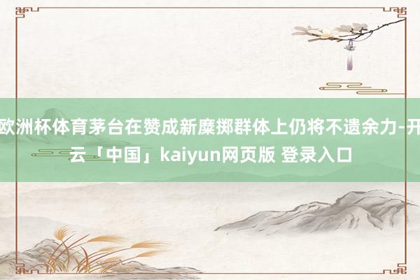欧洲杯体育茅台在赞成新糜掷群体上仍将不遗余力-开云「中国」kaiyun网页版 登录入口