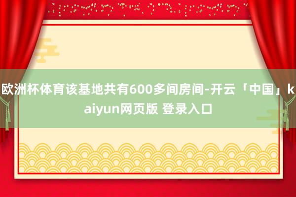 欧洲杯体育该基地共有600多间房间-开云「中国」kaiyun网页版 登录入口
