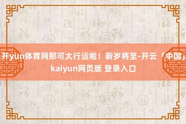 开yun体育网那可太行运啦!新岁将至-开云「中国」kaiyun网页版 登录入口