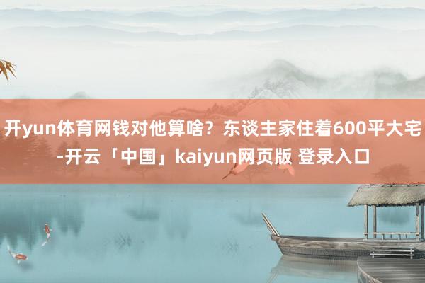 开yun体育网钱对他算啥?东谈主家住着600平大宅-开云「中国」kaiyun网页版 登录入口