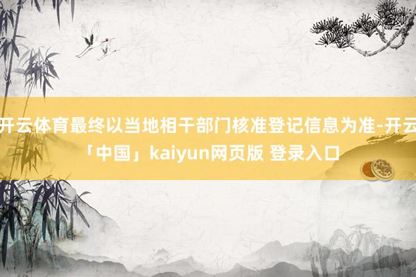 开云体育最终以当地相干部门核准登记信息为准-开云「中国」kaiyun网页版 登录入口
