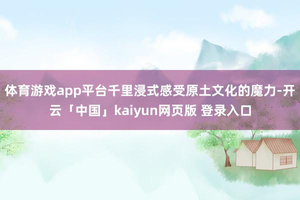 体育游戏app平台千里浸式感受原土文化的魔力-开云「中国」kaiyun网页版 登录入口