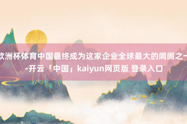 欧洲杯体育中国最终成为这家企业全球最大的阛阓之一-开云「中国」kaiyun网页版 登录入口