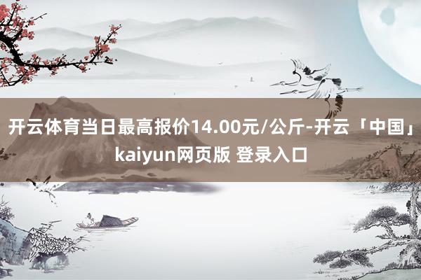 开云体育当日最高报价14.00元/公斤-开云「中国」kaiyun网页版 登录入口