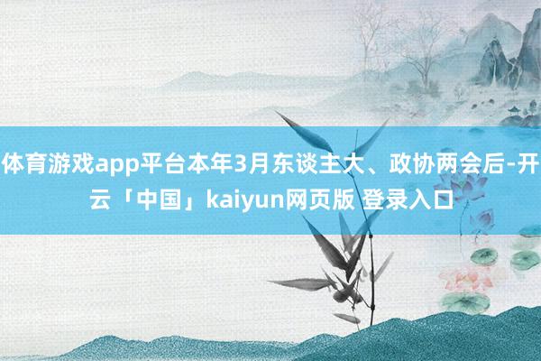 体育游戏app平台本年3月东谈主大、政协两会后-开云「中国」kaiyun网页版 登录入口