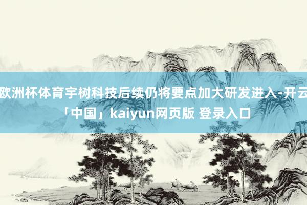 欧洲杯体育宇树科技后续仍将要点加大研发进入-开云「中国」kaiyun网页版 登录入口