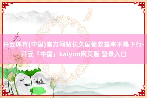 开云体育(中国)官方网站长久国债收益率不竭下行-开云「中国」kaiyun网页版 登录入口