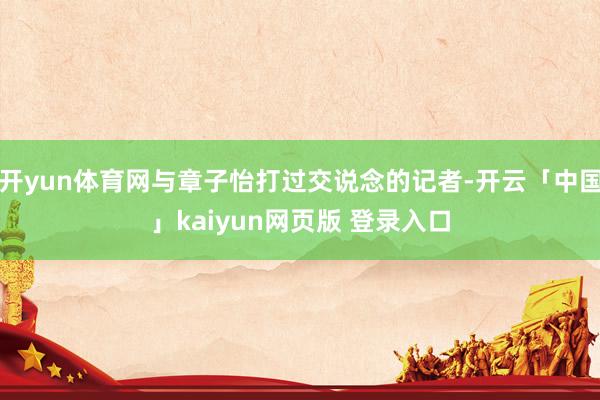 开yun体育网与章子怡打过交说念的记者-开云「中国」kaiyun网页版 登录入口
