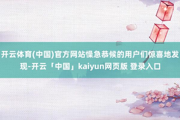 开云体育(中国)官方网站懆急恭候的用户们惊喜地发现-开云「中国」kaiyun网页版 登录入口