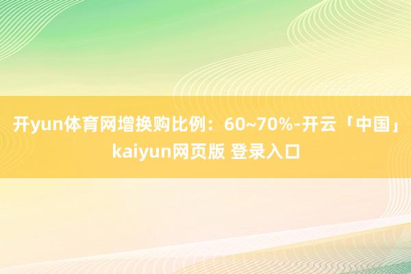 开yun体育网增换购比例:60~70%-开云「中国」kaiyun网页版 登录入口