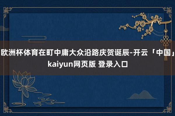 欧洲杯体育在町中庸大众沿路庆贺诞辰-开云「中国」kaiyun网页版 登录入口