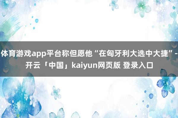 体育游戏app平台称但愿他“在匈牙利大选中大捷”-开云「中国」kaiyun网页版 登录入口