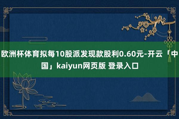 欧洲杯体育拟每10股派发现款股利0.60元-开云「中国」kaiyun网页版 登录入口