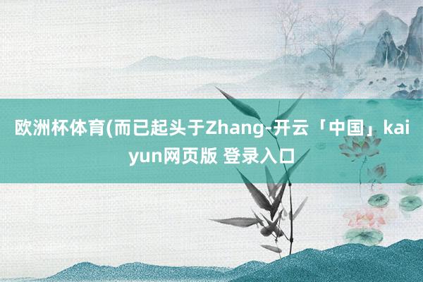 欧洲杯体育(而已起头于Zhang-开云「中国」kaiyun网页版 登录入口