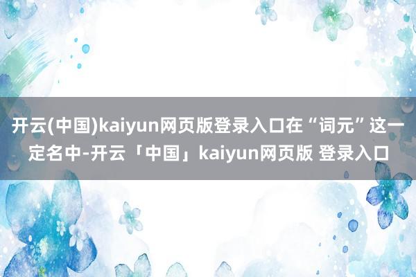 开云(中国)kaiyun网页版登录入口在“词元”这一定名中-开云「中国」kaiyun网页版 登录入口