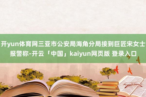 开yun体育网三亚市公安局海角分局接到巨匠宋女士报警称-开云「中国」kaiyun网页版 登录入口