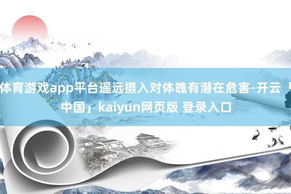 体育游戏app平台遥远摄入对体魄有潜在危害-开云「中国」kaiyun网页版 登录入口