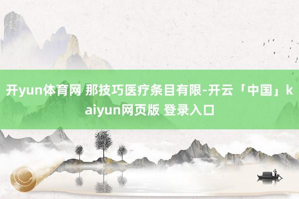 开yun体育网 那技巧医疗条目有限-开云「中国」kaiyun网页版 登录入口