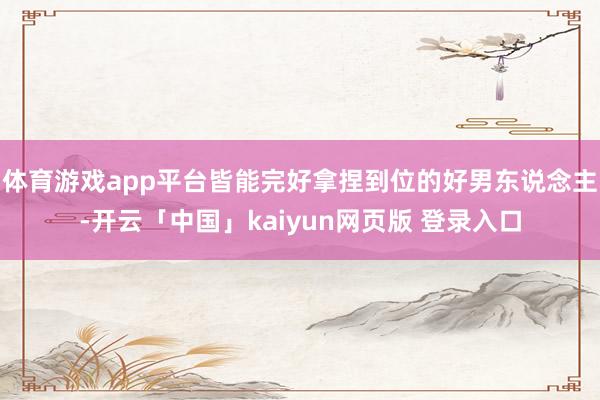 体育游戏app平台皆能完好拿捏到位的好男东说念主-开云「中国」kaiyun网页版 登录入口