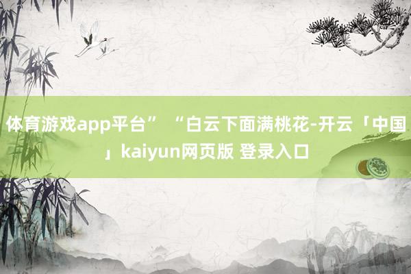 体育游戏app平台”  “白云下面满桃花-开云「中国」kaiyun网页版 登录入口