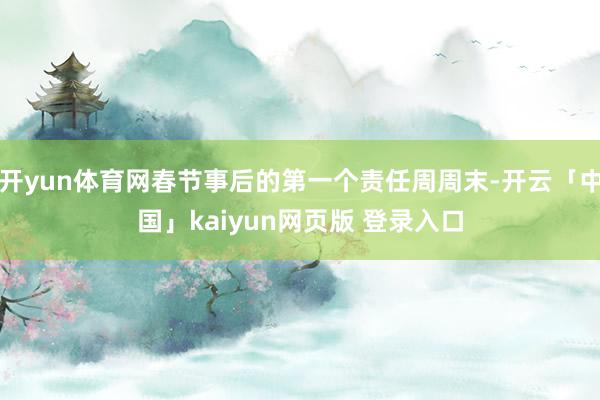 开yun体育网春节事后的第一个责任周周末-开云「中国」kaiyun网页版 登录入口