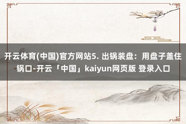 开云体育(中国)官方网站5. 出锅装盘:用盘子盖住锅口-开云「中国」kaiyun网页版 登录入口